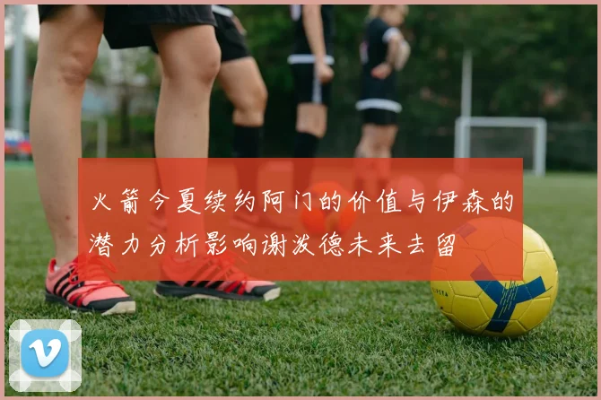 火箭今夏续约阿门的价值与伊森的潜力分析影响谢泼德未来去留