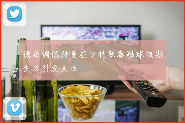 德尚调侃科曼在沙特联赛踢球假期生活引发关注