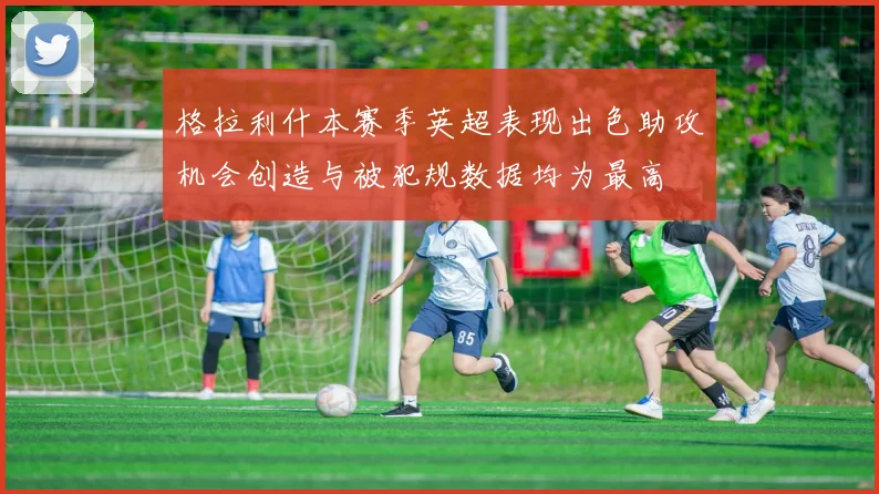 格拉利什本赛季英超表现出色助攻机会创造与被犯规数据均为最高