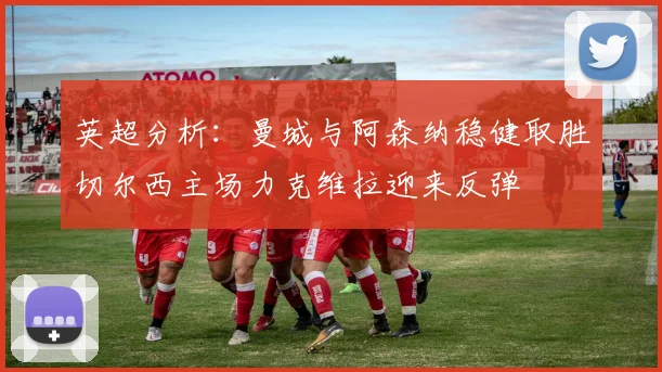 英超分析：曼城与阿森纳稳健取胜切尔西主场力克维拉迎来反弹