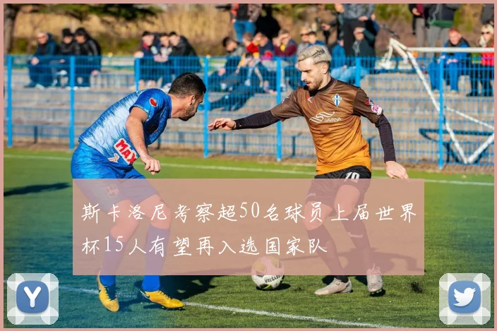 斯卡洛尼考察超50名球员上届世界杯15人有望再入选国家队