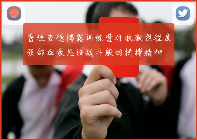 普理查德揭露训练营对抗激烈程度颈部血痕见证战斗般的拼搏精神
