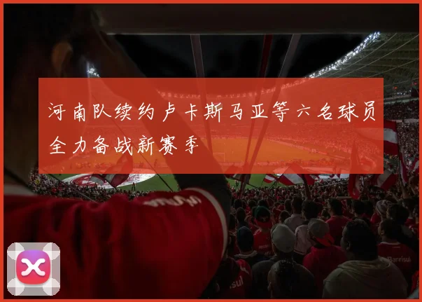 河南队续约卢卡斯马亚等六名球员全力备战新赛季