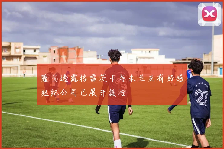 隆戈透露格雷茨卡与米兰互有好感经纪公司已展开接洽