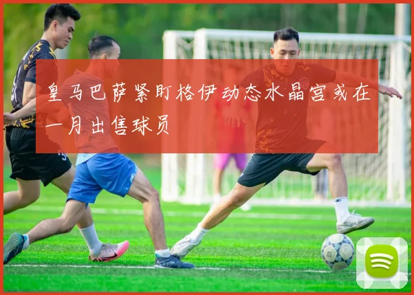 皇马巴萨紧盯格伊动态水晶宫或在一月出售球员