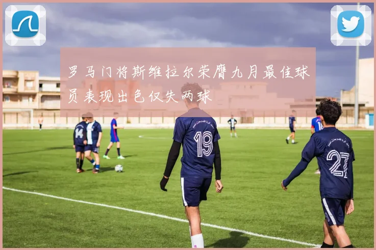 罗马门将斯维拉尔荣膺九月最佳球员表现出色仅失两球