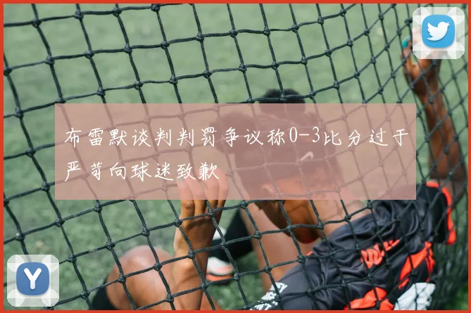 布雷默谈判判罚争议称0-3比分过于严苛向球迷致歉