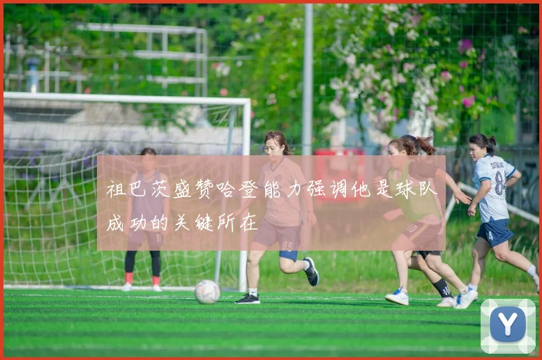 祖巴茨盛赞哈登能力强调他是球队成功的关键所在