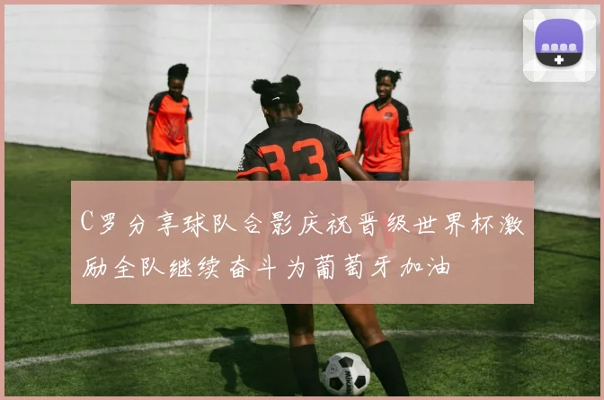 C罗分享球队合影庆祝晋级世界杯激励全队继续奋斗为葡萄牙加油