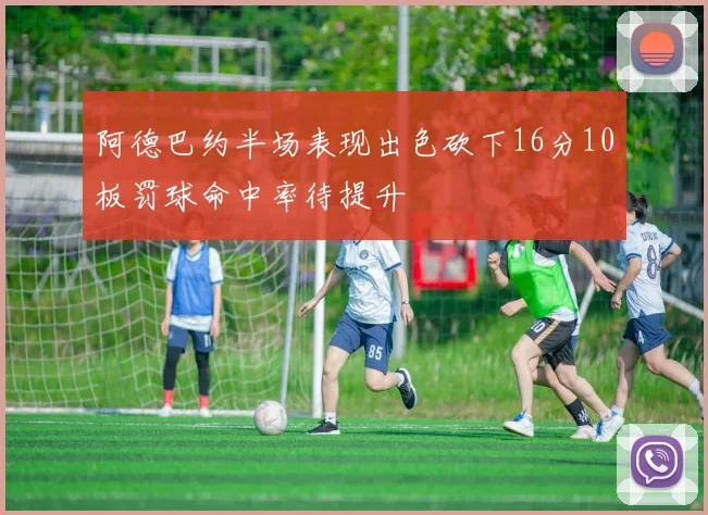 阿德巴约半场表现出色砍下16分10板罚球命中率待提升