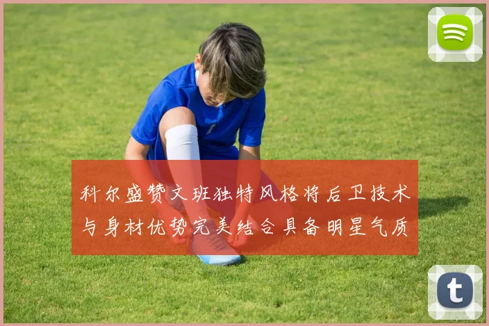 科尔盛赞文班独特风格将后卫技术与身材优势完美结合具备明星气质与球队形象
