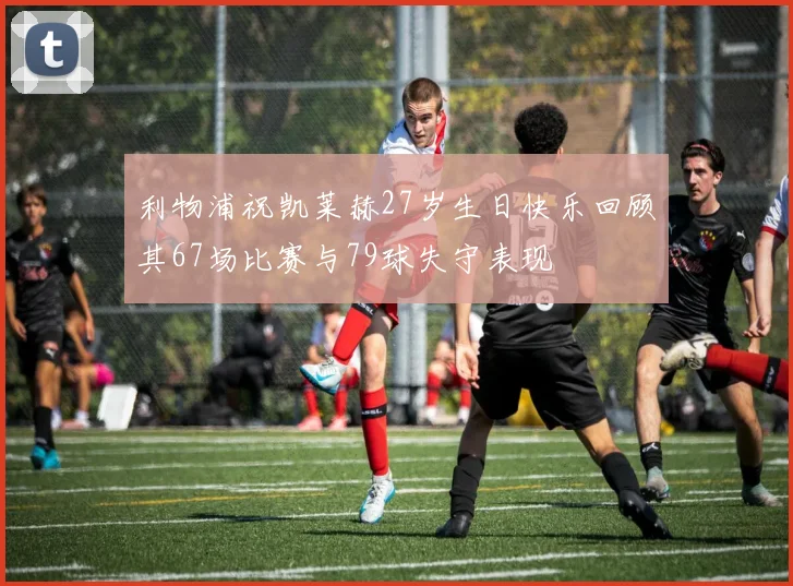 利物浦祝凯莱赫27岁生日快乐回顾其67场比赛与79球失守表现