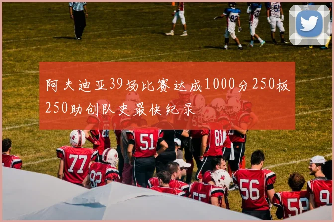 阿夫迪亚39场比赛达成1000分250板250助创队史最快纪录