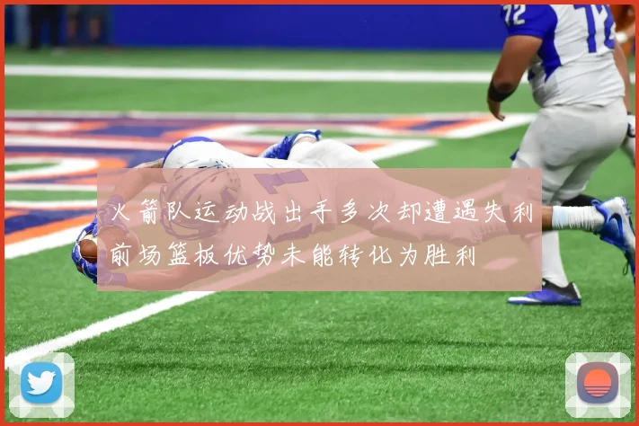 火箭队运动战出手多次却遭遇失利前场篮板优势未能转化为胜利