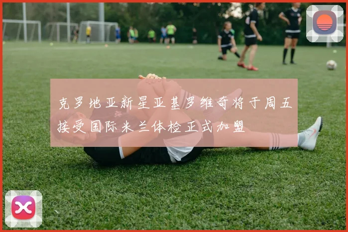 克罗地亚新星亚基罗维奇将于周五接受国际米兰体检正式加盟