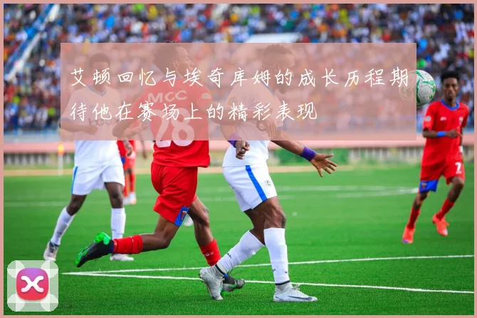 艾顿回忆与埃奇库姆的成长历程期待他在赛场上的精彩表现