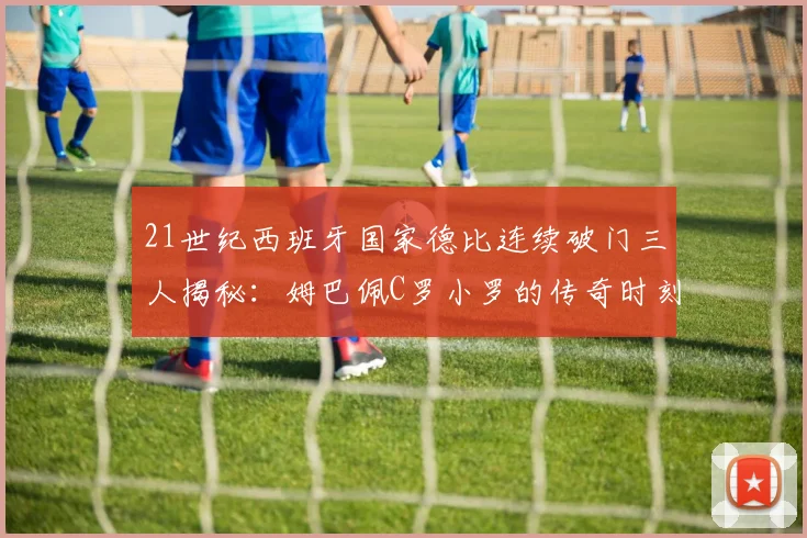 21世纪西班牙国家德比连续破门三人揭秘：姆巴佩C罗小罗的传奇时刻