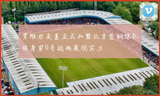 贾维尔麦基正式加盟北京首钢球队将身穿0号战袍展现实力