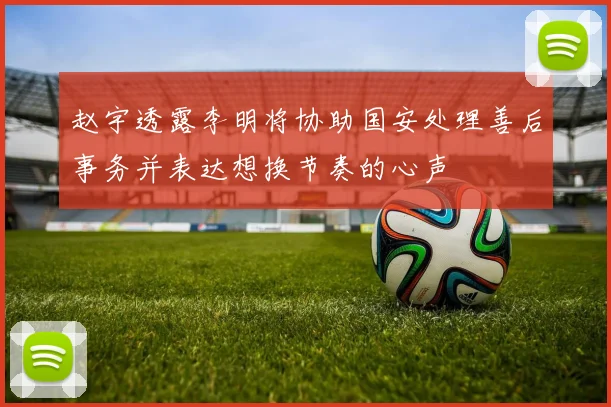 赵宇透露李明将协助国安处理善后事务并表达想换节奏的心声