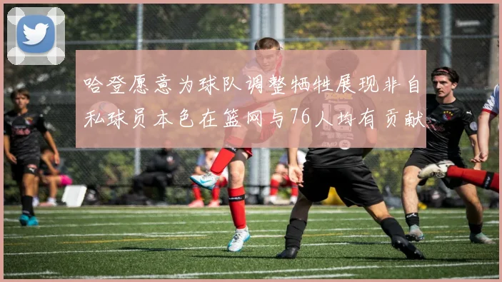 哈登愿意为球队调整牺牲展现非自私球员本色在篮网与76人均有贡献