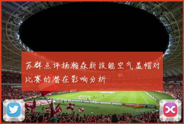 苏群点评杨瀚森新技能空气盖帽对比赛的潜在影响分析