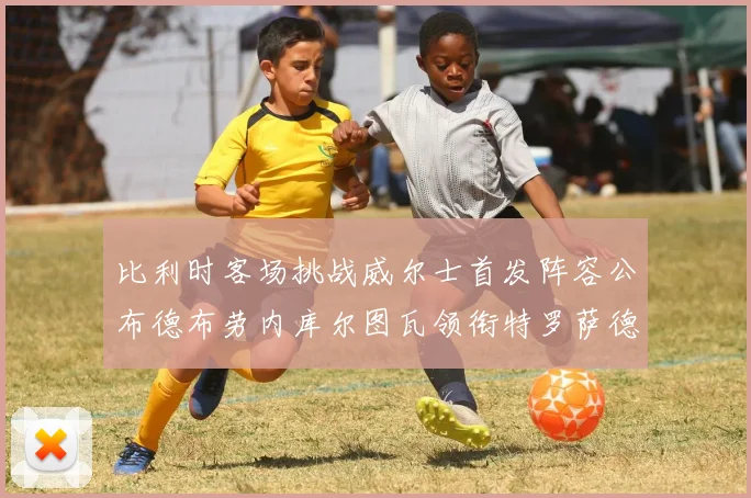 比利时客场挑战威尔士首发阵容公布德布劳内库尔图瓦领衔特罗萨德出战