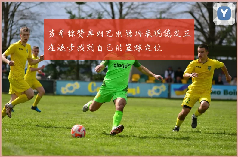 芬奇称赞库利巴利场均表现稳定正在逐步找到自己的篮球定位