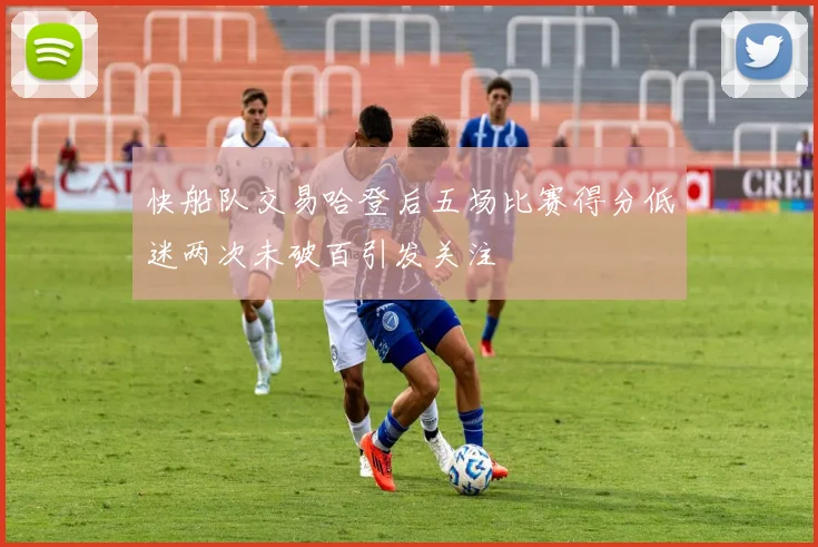 快船队交易哈登后五场比赛得分低迷两次未破百引发关注