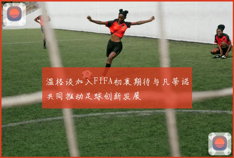 温格谈加入FIFA初衷期待与凡蒂诺共同推动足球创新发展