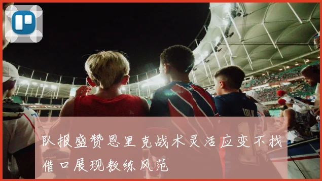 队报盛赞恩里克战术灵活应变不找借口展现教练风范