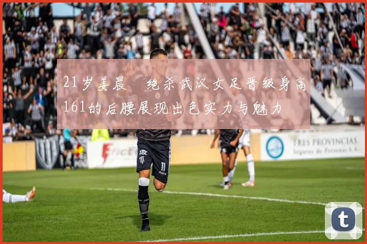 21岁姜晨璟绝杀武汉女足晋级身高161的后腰展现出色实力与魅力