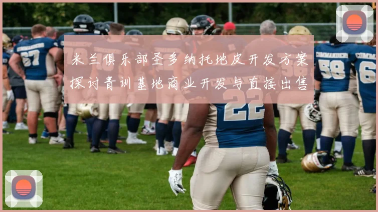 米兰俱乐部圣多纳托地皮开发方案探讨青训基地商业开发与直接出售的利弊分析
