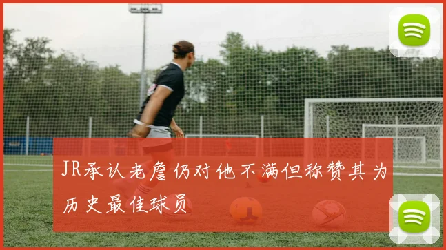 JR承认老詹仍对他不满但称赞其为历史最佳球员