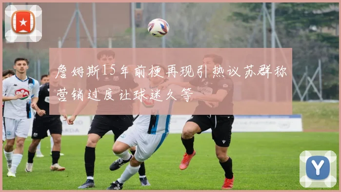 詹姆斯15年前梗再现引热议苏群称营销过度让球迷久等