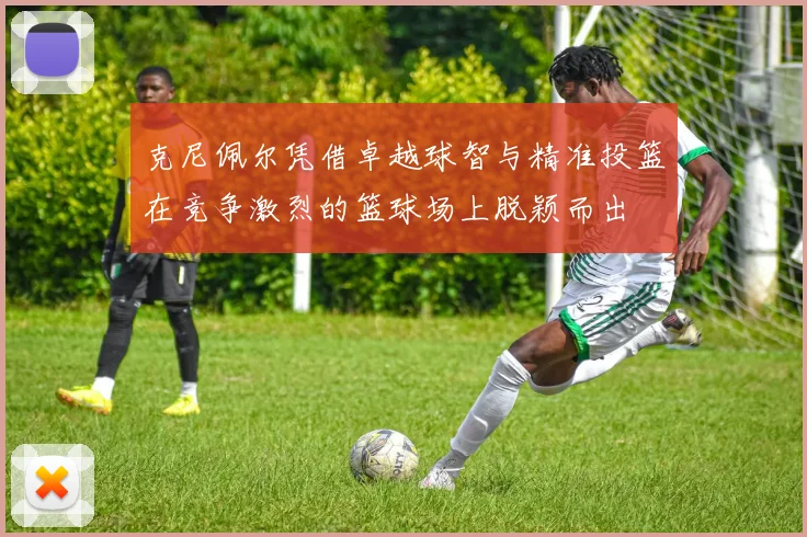 克尼佩尔凭借卓越球智与精准投篮在竞争激烈的篮球场上脱颖而出