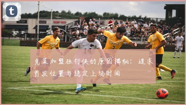 克莱加盟独行侠的原因揭秘：追求首发位置与稳定上场时间