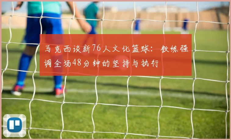 马克西谈新76人文化篮球：教练强调全场48分钟的坚持与执行