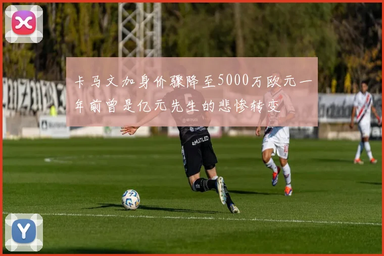 卡马文加身价骤降至5000万欧元一年前曾是亿元先生的悲惨转变