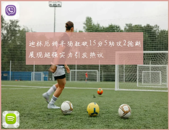 迪林厄姆半场狂砍15分5助攻2抢断展现超强实力引发热议