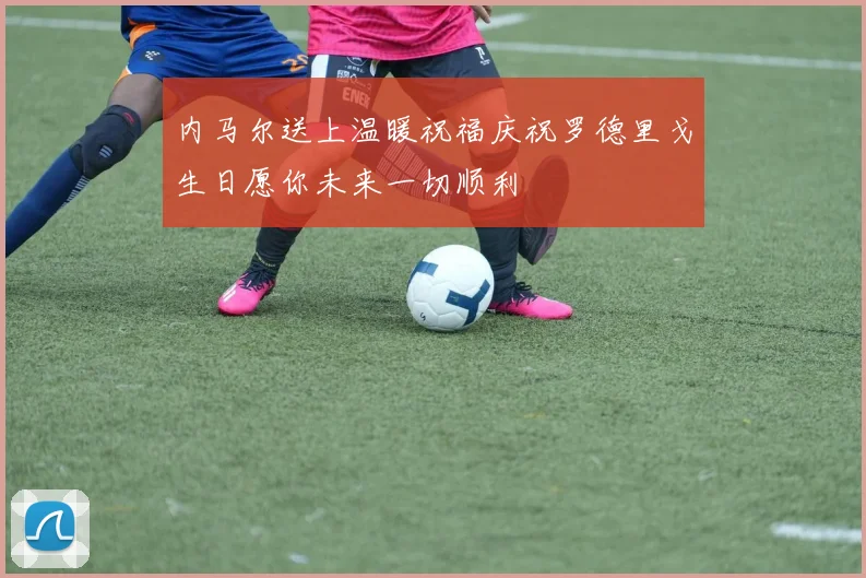 内马尔送上温暖祝福庆祝罗德里戈生日愿你未来一切顺利