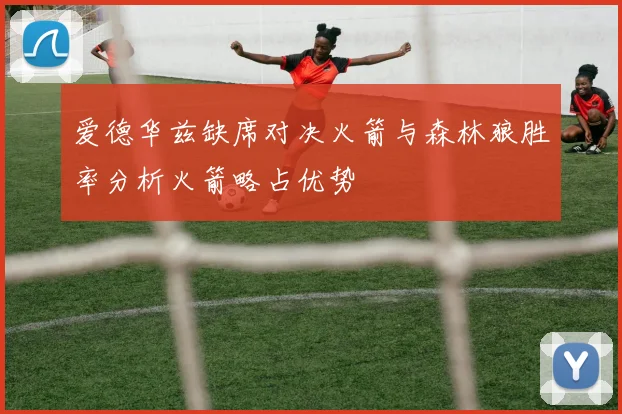 爱德华兹缺席对决火箭与森林狼胜率分析火箭略占优势