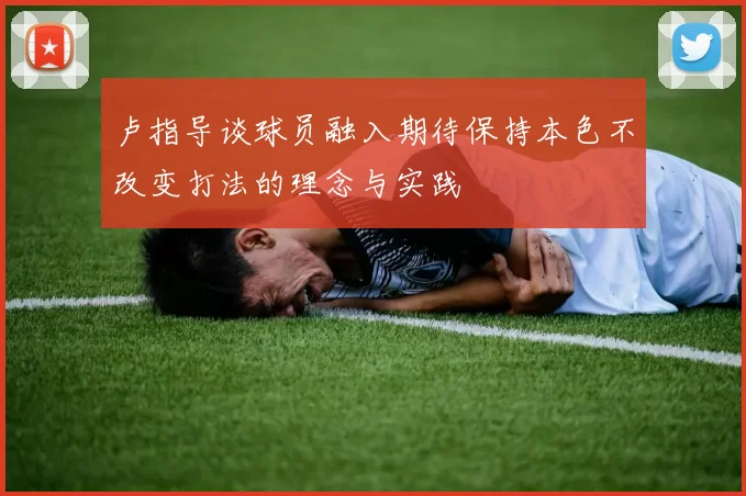 卢指导谈球员融入期待保持本色不改变打法的理念与实践