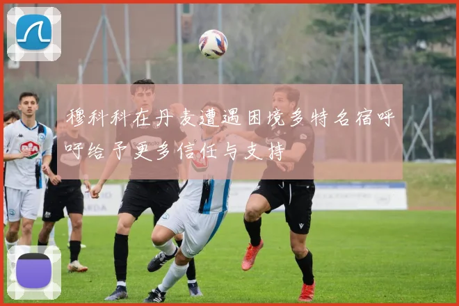 穆科科在丹麦遭遇困境多特名宿呼吁给予更多信任与支持