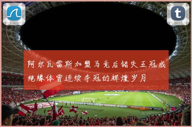 阿尔瓦雷斯加盟马竞后错失五冠成绝缘体曾连续夺冠的辉煌岁月