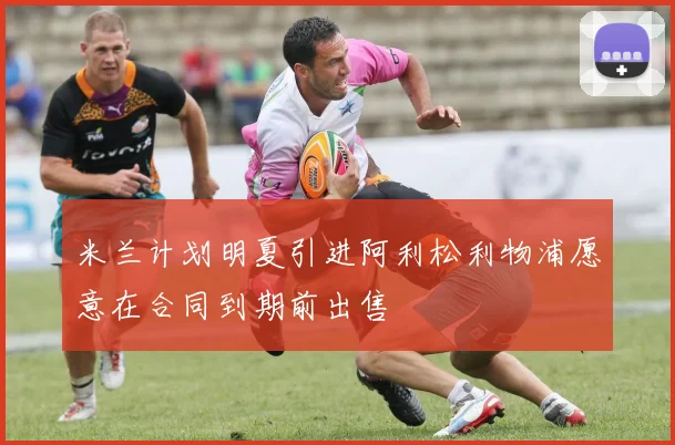 米兰计划明夏引进阿利松利物浦愿意在合同到期前出售